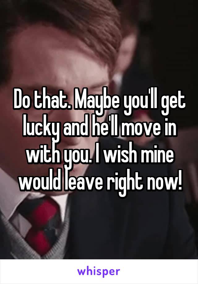 Do that. Maybe you'll get lucky and he'll move in with you. I wish mine would leave right now!