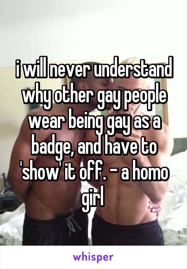 i will never understand why other gay people wear being gay as a badge, and have to 'show' it off. - a homo girl 