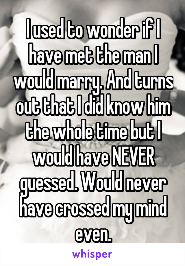I used to wonder if I have met the man I would marry. And turns out that I did know him the whole time but I would have NEVER guessed. Would never have crossed my mind even.