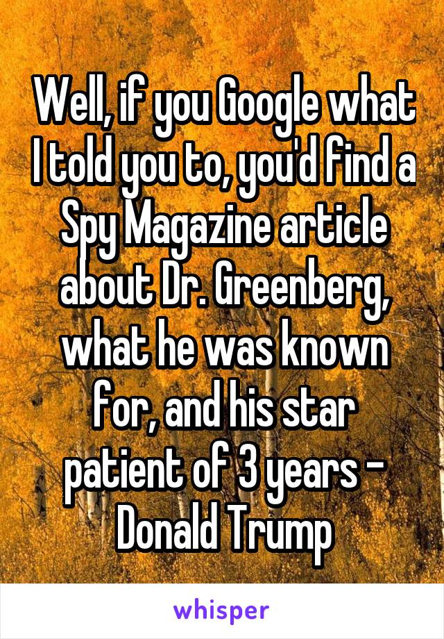 Well, if you Google what I told you to, you'd find a Spy Magazine article about Dr. Greenberg, what he was known for, and his star patient of 3 years - Donald Trump