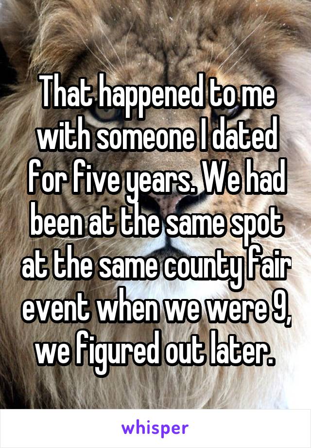 That happened to me with someone I dated for five years. We had been at the same spot at the same county fair event when we were 9, we figured out later. 