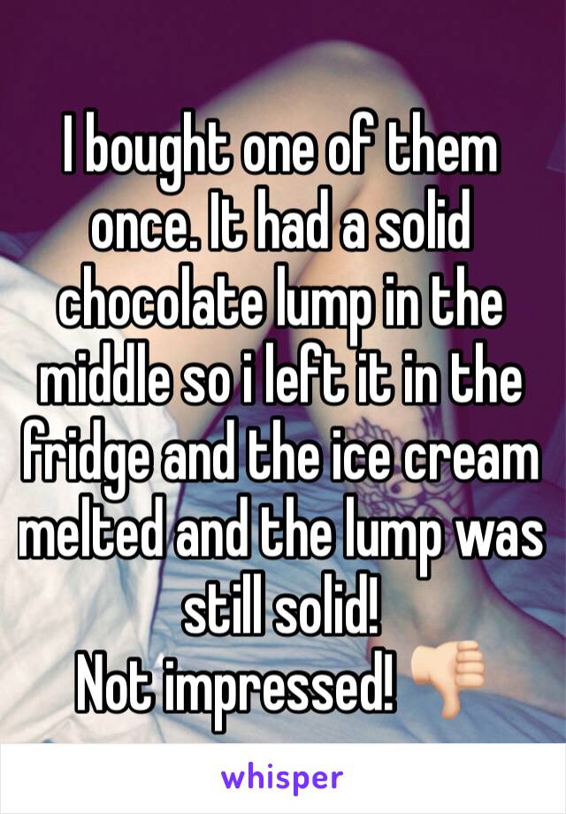 I bought one of them once. It had a solid chocolate lump in the middle so i left it in the fridge and the ice cream melted and the lump was still solid!
Not impressed! 👎🏻