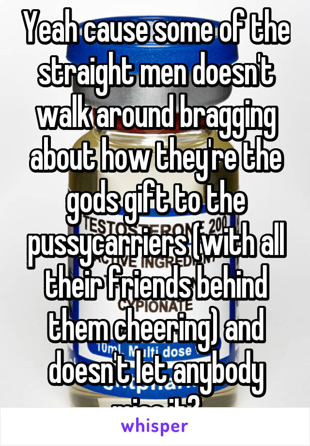 Yeah cause some of the straight men doesn't walk around bragging about how they're the gods gift to the pussycarriers (with all their friends behind them cheering) and doesn't let anybody miss it?