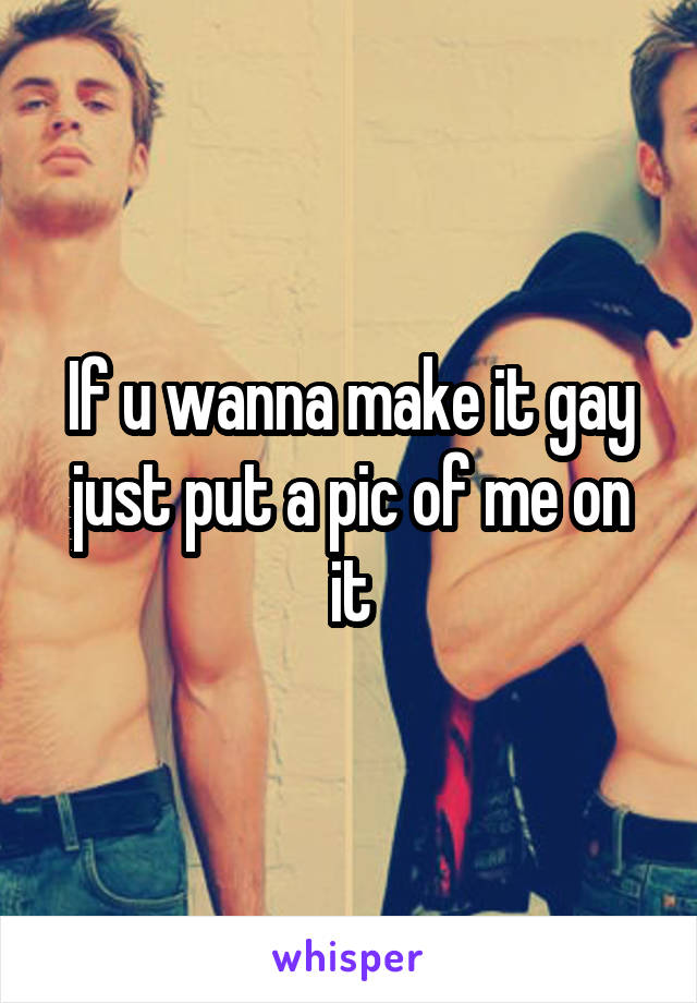 If u wanna make it gay just put a pic of me on it