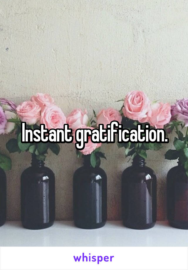 Instant gratification.