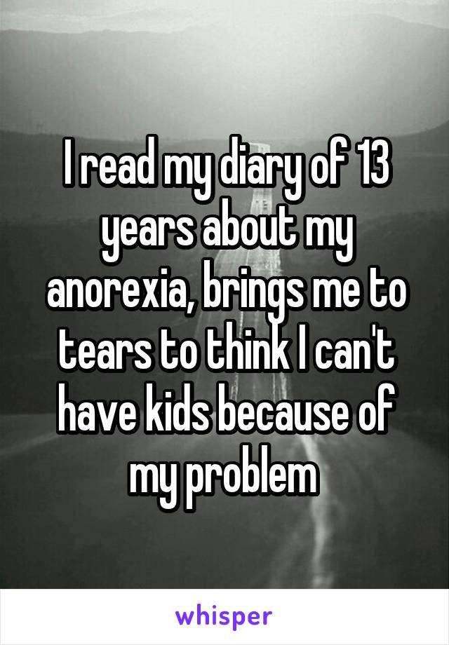 I read my diary of 13 years about my anorexia, brings me to tears to think I can't have kids because of my problem 