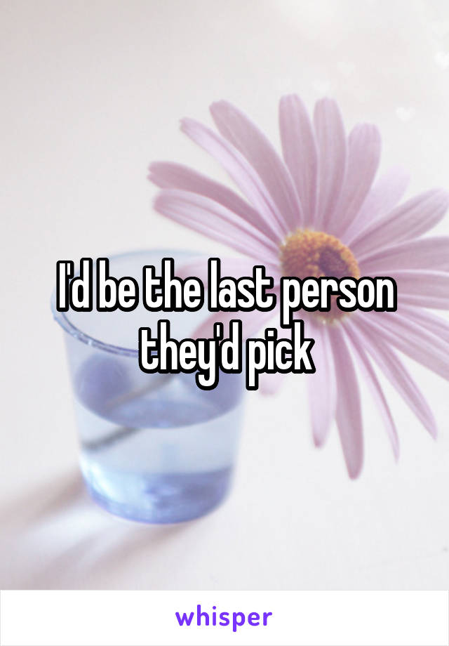I'd be the last person they'd pick