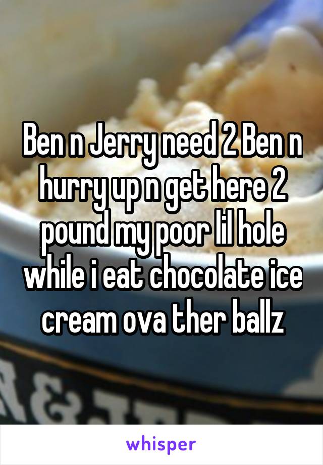 Ben n Jerry need 2 Ben n hurry up n get here 2 pound my poor lil hole while i eat chocolate ice cream ova ther ballz