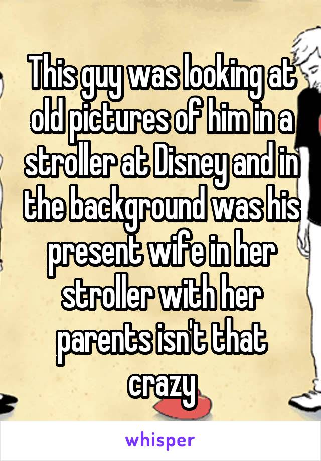 This guy was looking at old pictures of him in a stroller at Disney and in the background was his present wife in her stroller with her parents isn't that crazy