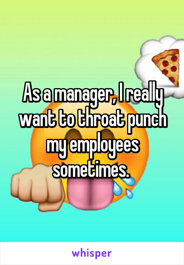 As a manager, I really want to throat punch my employees sometimes. 