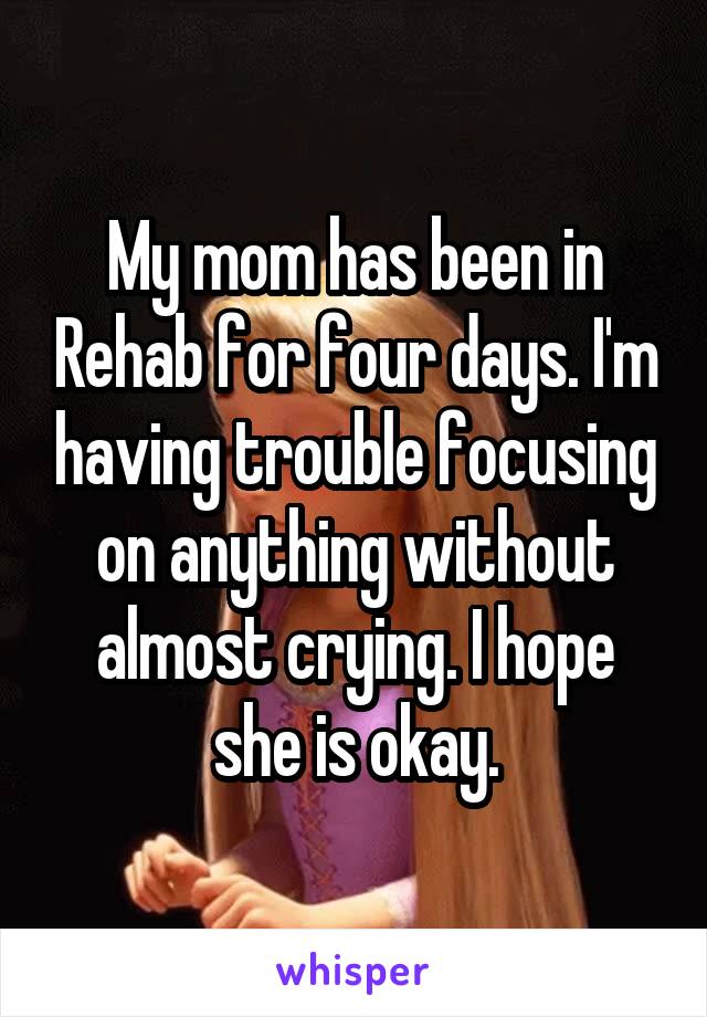 My mom has been in Rehab for four days. I'm having trouble focusing on anything without almost crying. I hope she is okay.