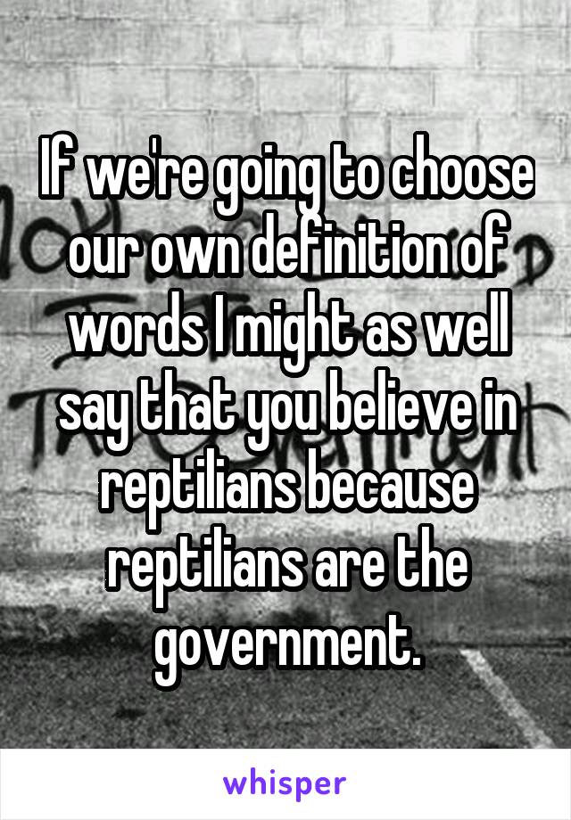 If we're going to choose our own definition of words I might as well say that you believe in reptilians because reptilians are the government.