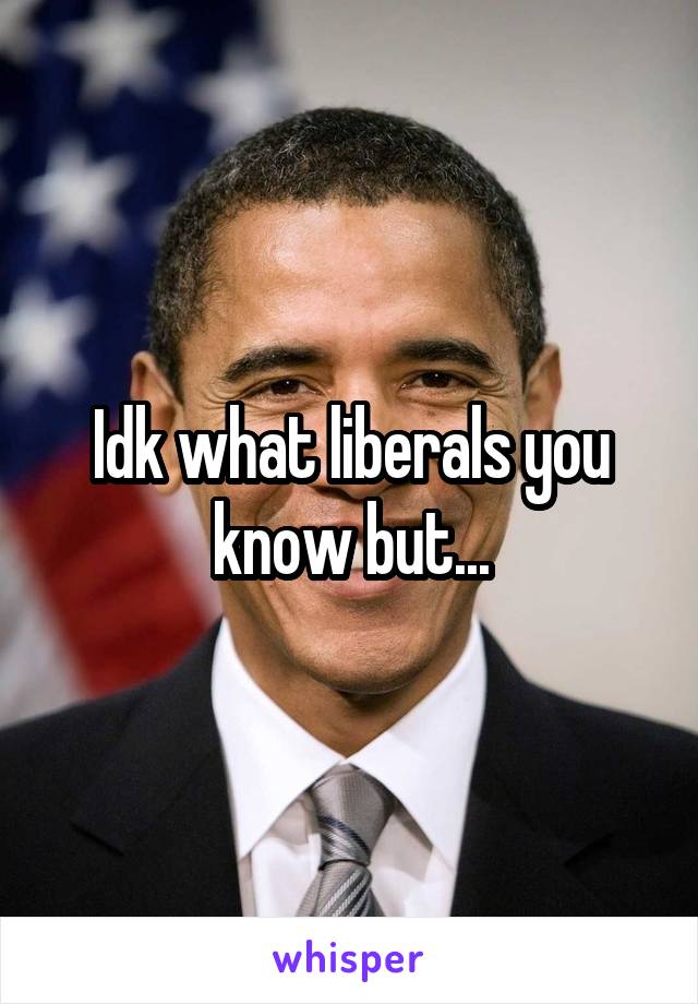 Idk what liberals you know but...