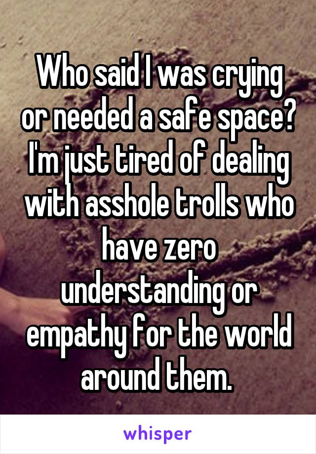 Who said I was crying or needed a safe space? I'm just tired of dealing with asshole trolls who have zero understanding or empathy for the world around them. 