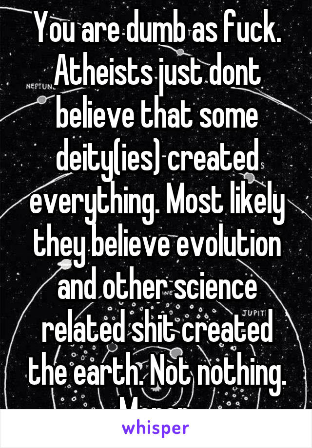 You are dumb as fuck. Atheists just dont believe that some deity(ies) created everything. Most likely they believe evolution and other science related shit created the earth. Not nothing. Moron.