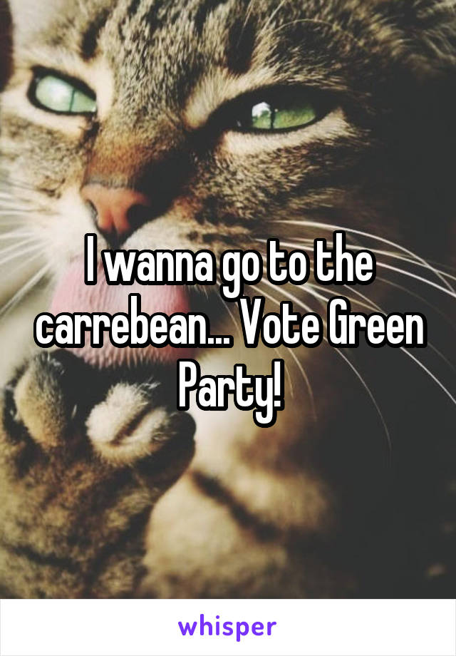 I wanna go to the carrebean... Vote Green Party!