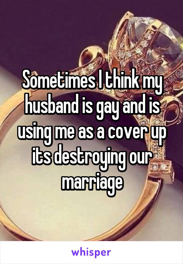 Sometimes I think my husband is gay and is using me as a cover up its destroying our marriage