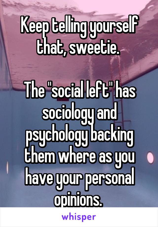 Keep telling yourself that, sweetie. 

The "social left" has sociology and psychology backing them where as you have your personal opinions. 