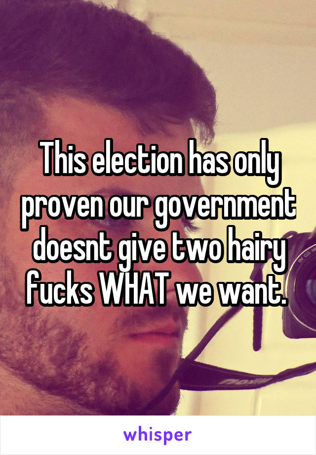 This election has only proven our government doesnt give two hairy fucks WHAT we want. 