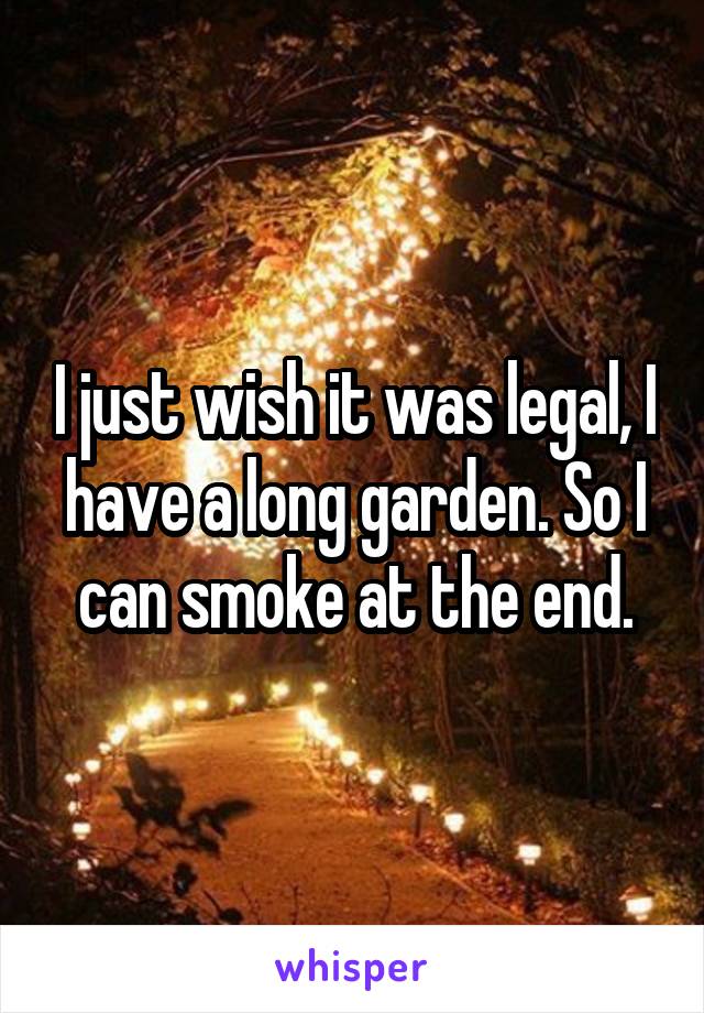 I just wish it was legal, I have a long garden. So I can smoke at the end.