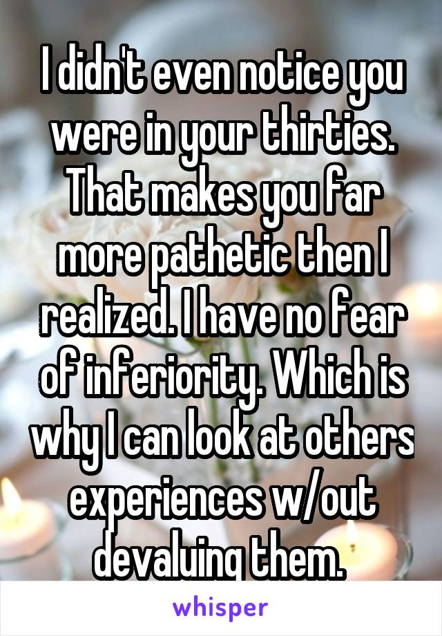 I didn't even notice you were in your thirties. That makes you far more pathetic then I realized. I have no fear of inferiority. Which is why I can look at others experiences w/out devaluing them. 