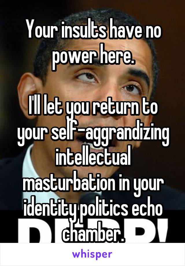 Your insults have no power here.

I'll let you return to your self-aggrandizing intellectual masturbation in your identity politics echo chamber.