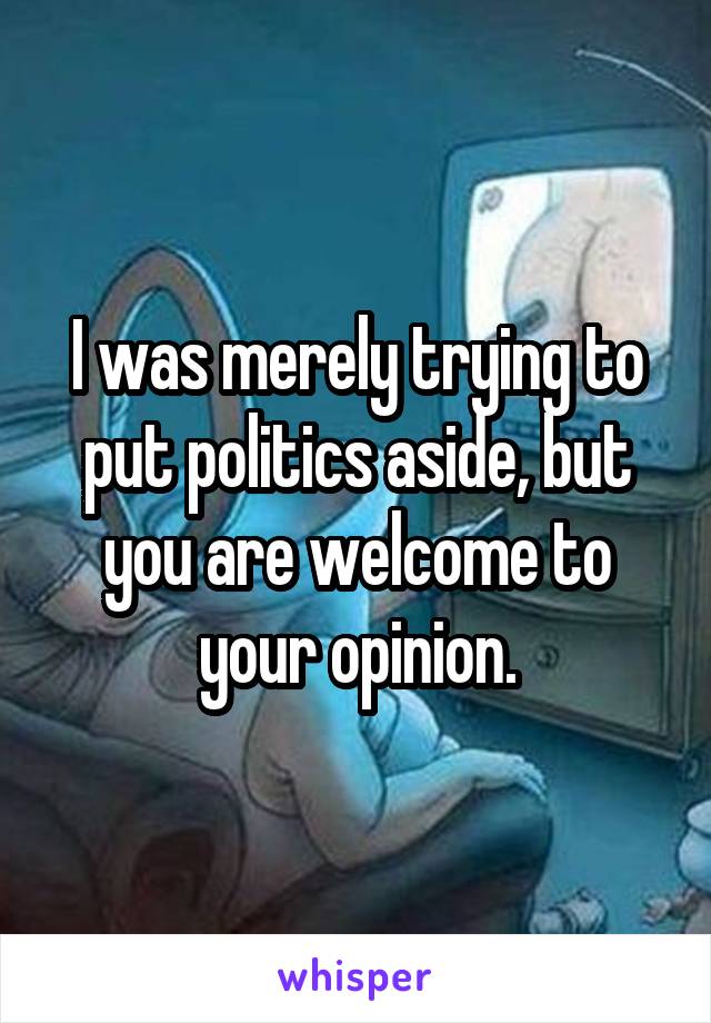 I was merely trying to put politics aside, but you are welcome to your opinion.