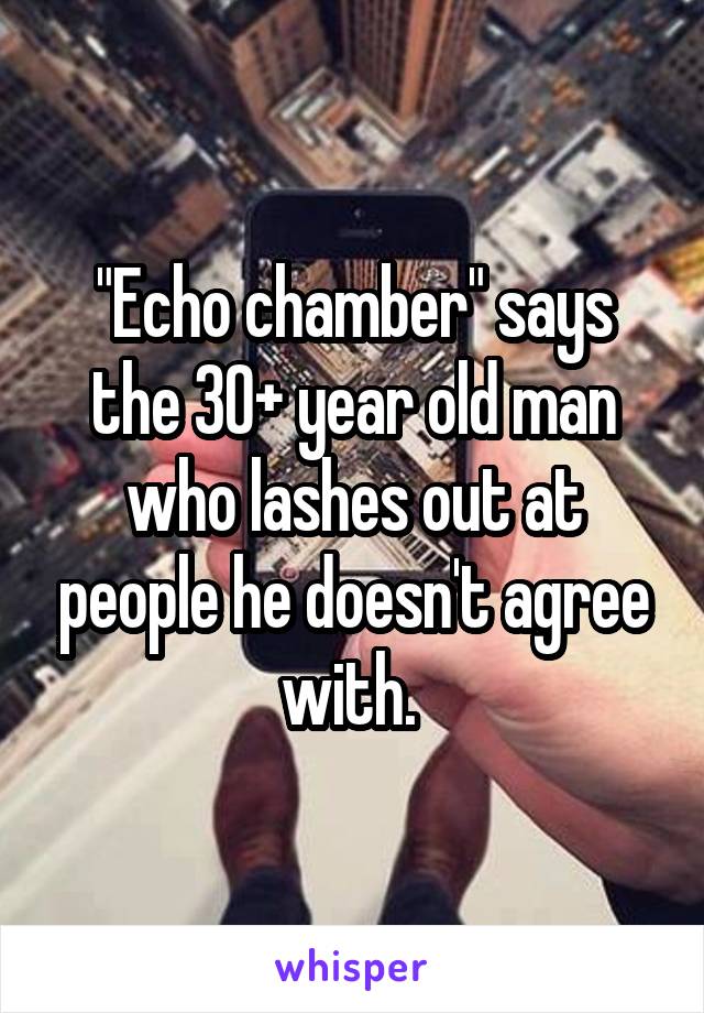 "Echo chamber" says the 30+ year old man who lashes out at people he doesn't agree with. 