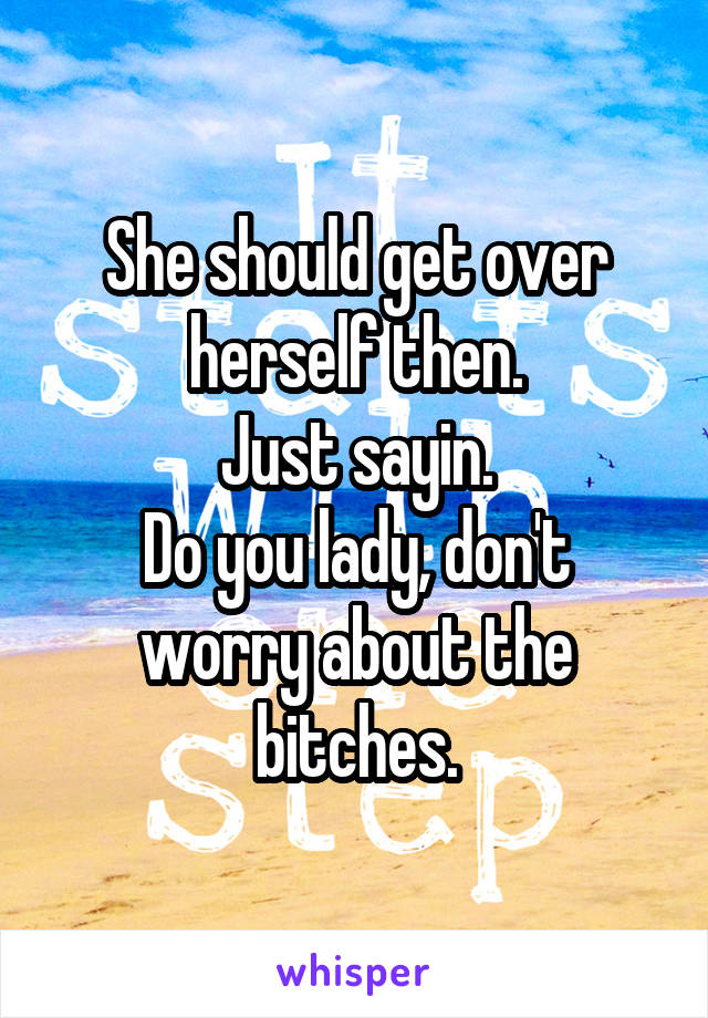 She should get over herself then.
Just sayin.
Do you lady, don't worry about the bitches.