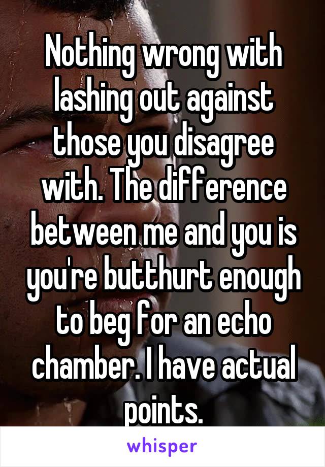 Nothing wrong with lashing out against those you disagree with. The difference between me and you is you're butthurt enough to beg for an echo chamber. I have actual points.