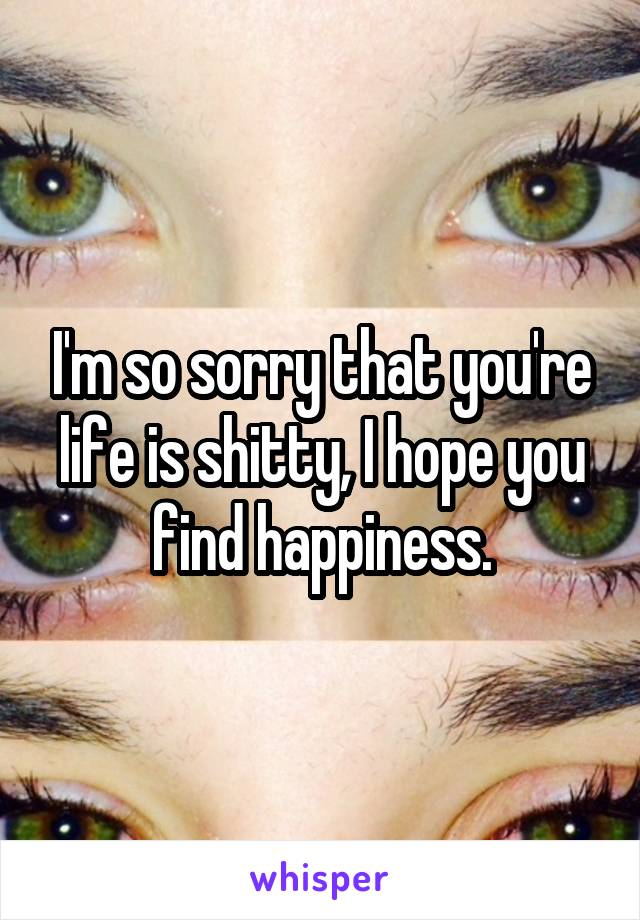 I'm so sorry that you're life is shitty, I hope you find happiness.
