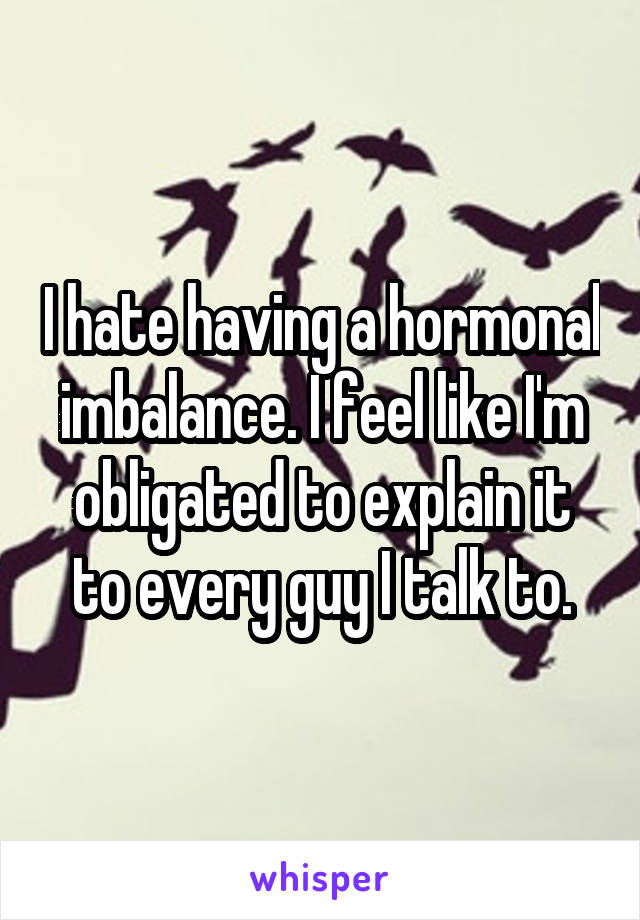 I hate having a hormonal imbalance. I feel like I'm obligated to explain it to every guy I talk to.