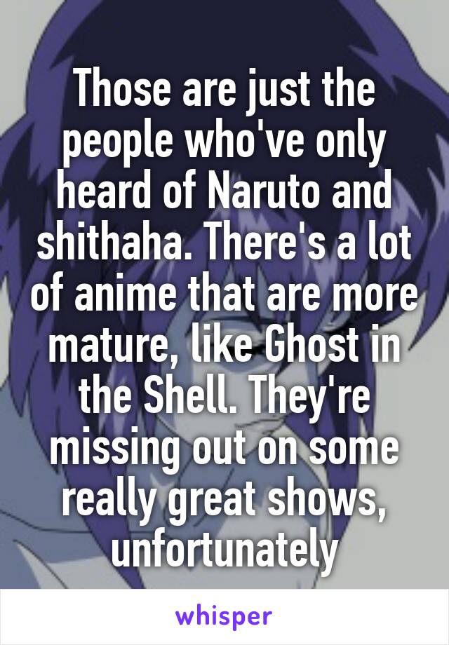 Those are just the people who've only heard of Naruto and shithaha. There's a lot of anime that are more mature, like Ghost in the Shell. They're missing out on some really great shows, unfortunately