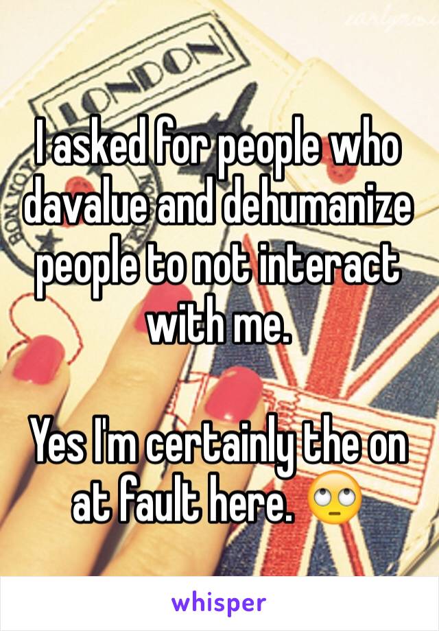 I asked for people who davalue and dehumanize people to not interact with me. 

Yes I'm certainly the on at fault here. 🙄