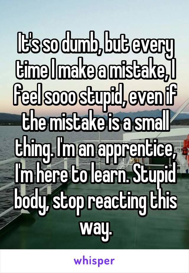 It's so dumb, but every time I make a mistake, I feel sooo stupid, even if the mistake is a small thing. I'm an apprentice, I'm here to learn. Stupid body, stop reacting this way.