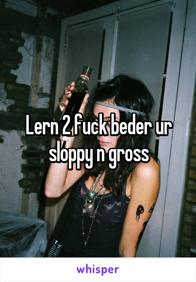 Lern 2 fuck beder ur sloppy n gross