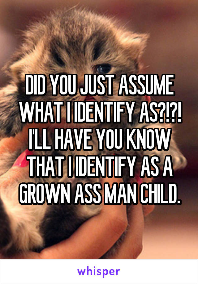 DID YOU JUST ASSUME WHAT I IDENTIFY AS?!?! I'LL HAVE YOU KNOW THAT I IDENTIFY AS A GROWN ASS MAN CHILD.