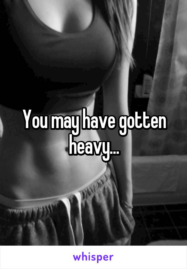 You may have gotten heavy...