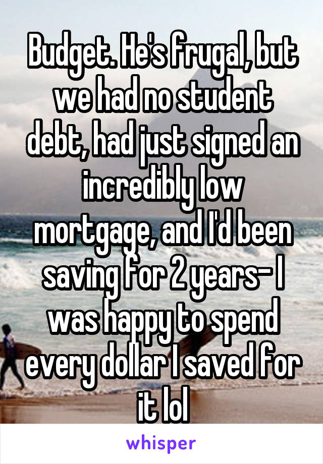 Budget. He's frugal, but we had no student debt, had just signed an incredibly low mortgage, and I'd been saving for 2 years- I was happy to spend every dollar I saved for it lol