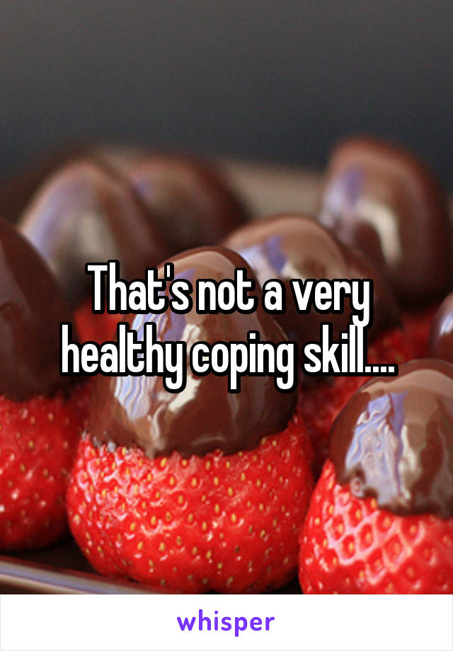 That's not a very healthy coping skill....