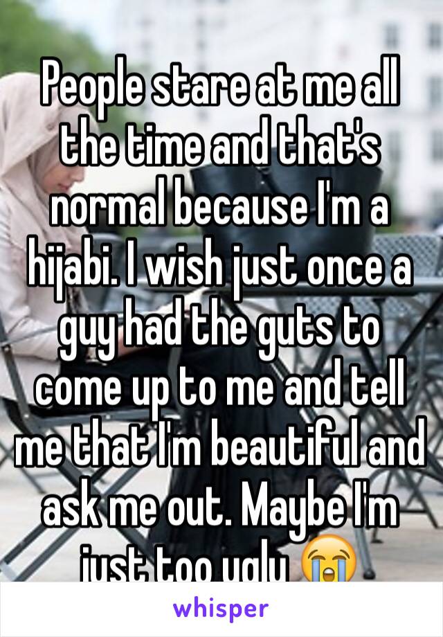 People stare at me all the time and that's normal because I'm a hijabi. I wish just once a guy had the guts to come up to me and tell me that I'm beautiful and ask me out. Maybe I'm just too ugly 😭