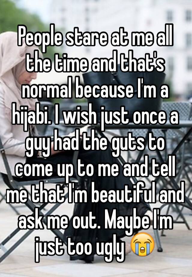 People stare at me all the time and that's normal because I'm a hijabi. I wish just once a guy had the guts to come up to me and tell me that I'm beautiful and ask me out. Maybe I'm just too ugly 😭