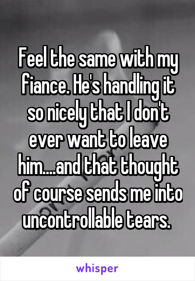Feel the same with my fiance. He's handling it so nicely that I don't ever want to leave him....and that thought of course sends me into uncontrollable tears. 