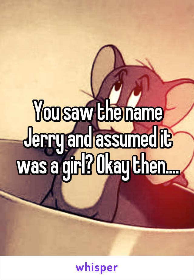 You saw the name Jerry and assumed it was a girl? Okay then....