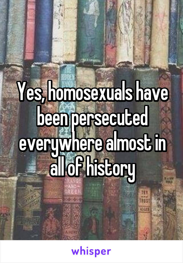 Yes, homosexuals have been persecuted everywhere almost in all of history