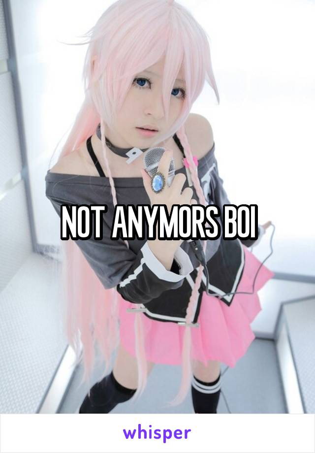 NOT ANYMORS BOI