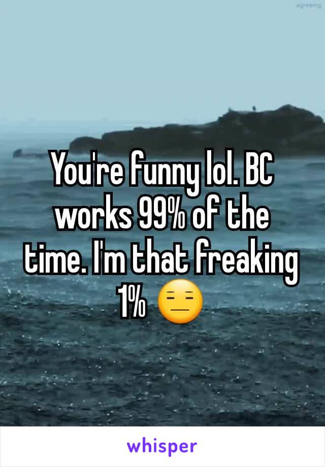 You're funny lol. BC works 99% of the time. I'm that freaking 1% 😑
