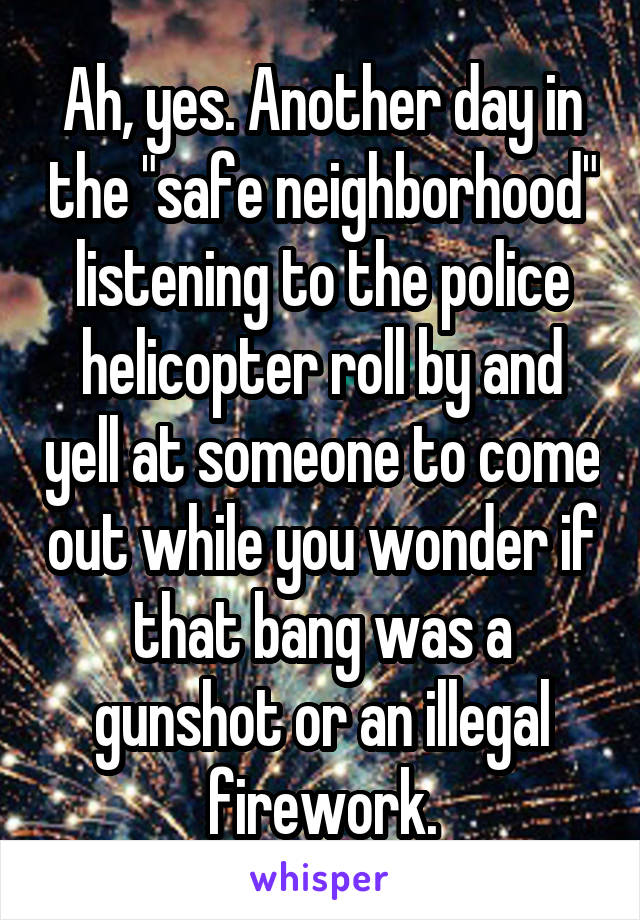 Ah, yes. Another day in the "safe neighborhood" listening to the police helicopter roll by and yell at someone to come out while you wonder if that bang was a gunshot or an illegal firework.
