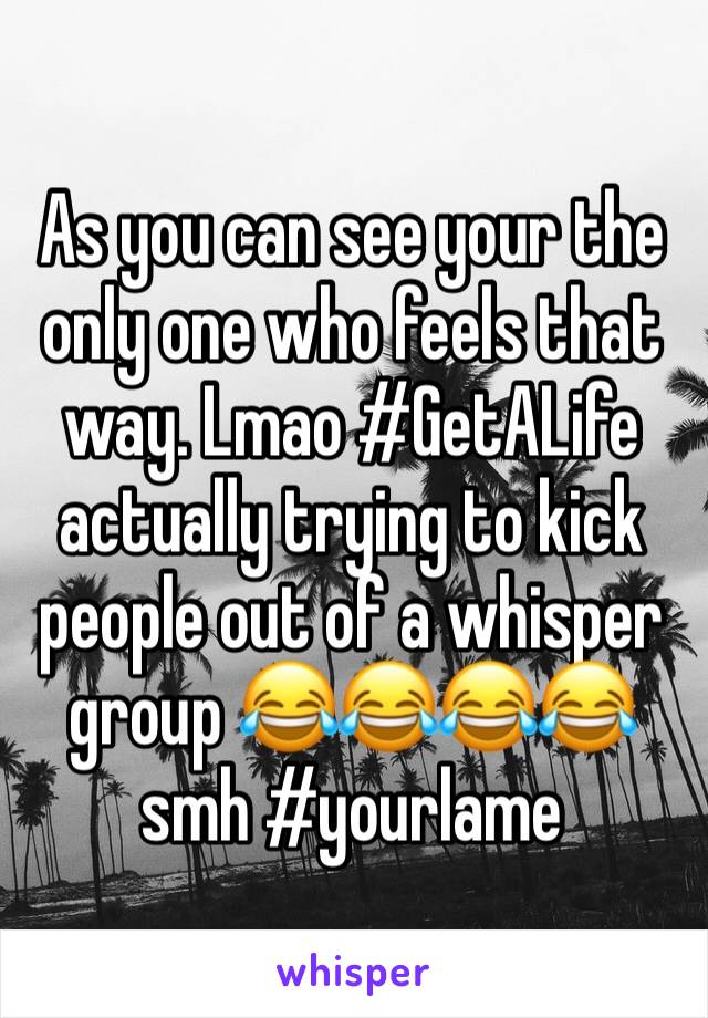 As you can see your the only one who feels that way. Lmao #GetALife actually trying to kick people out of a whisper group 😂😂😂😂 smh #yourlame 