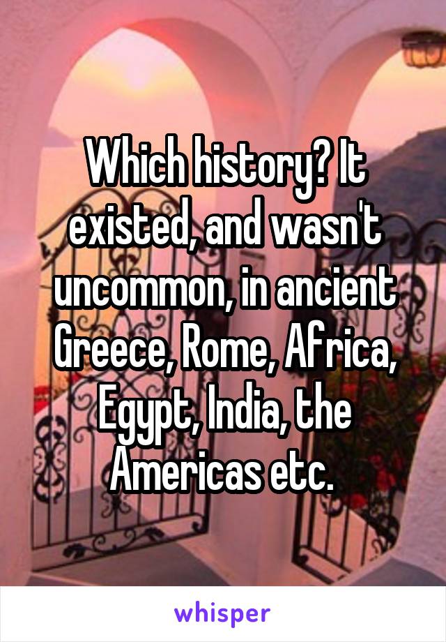 Which history? It existed, and wasn't uncommon, in ancient Greece, Rome, Africa, Egypt, India, the Americas etc. 